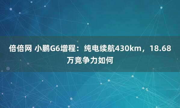 倍倍网 小鹏G6增程：纯电续航430km，18.68万竞争力如何