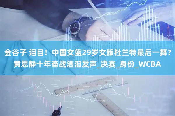 金谷子 泪目！中国女篮29岁女版杜兰特最后一舞？黄思静十年奋战洒泪发声_决赛_身份_WCBA