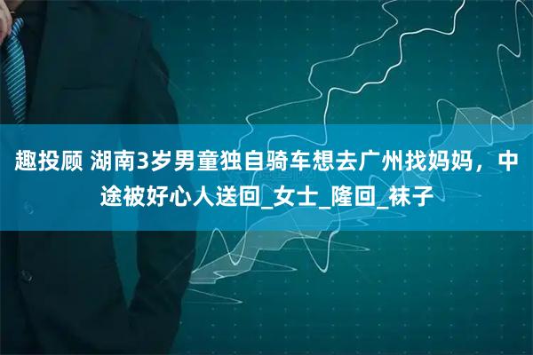 趣投顾 湖南3岁男童独自骑车想去广州找妈妈，中途被好心人送回_女士_隆回_袜子