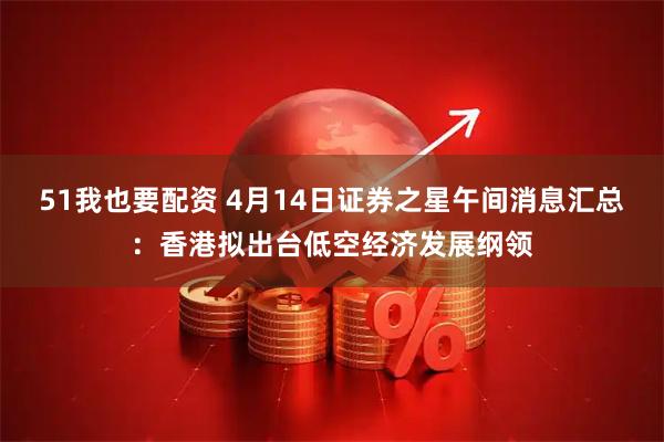 51我也要配资 4月14日证券之星午间消息汇总：香港拟出台低空经济发展纲领