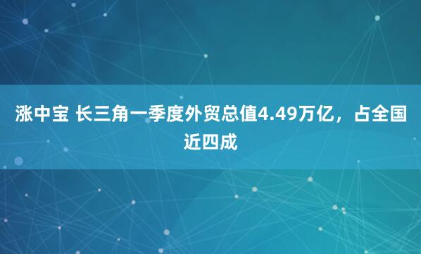 涨中宝 长三角一季度外贸总值4.49万亿，占全国近四成