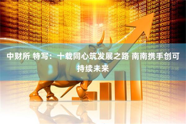 中财所 特写：十载同心筑发展之路 南南携手创可持续未来