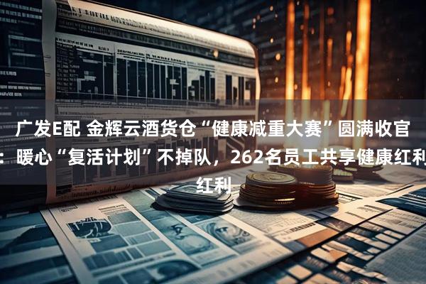 广发E配 金辉云酒货仓“健康减重大赛”圆满收官：暖心“复活计划”不掉队，262名员工共享健康红利