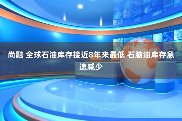 尚融 全球石油库存接近8年来最低 石脑油库存急速减少