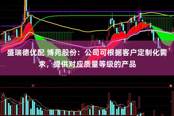 盛瑞德优配 博苑股份：公司可根据客户定制化需求，提供对应质量等级的产品