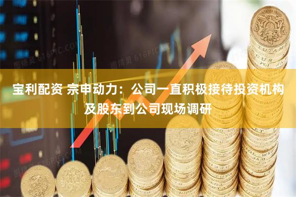 宝利配资 宗申动力：公司一直积极接待投资机构及股东到公司现场调研