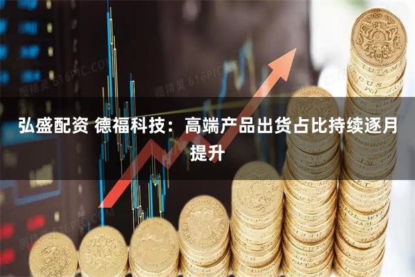 弘盛配资 德福科技：高端产品出货占比持续逐月提升