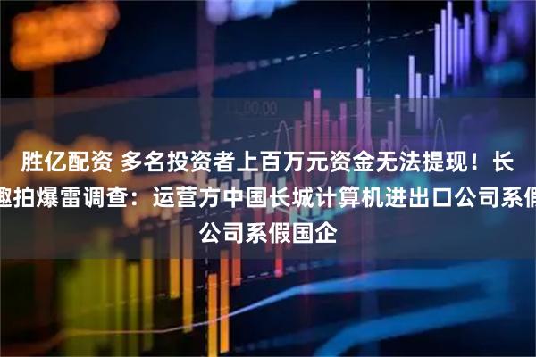 胜亿配资 多名投资者上百万元资金无法提现！长城易趣拍爆雷调查：运营方中国长城计算机进出口公司系假国企