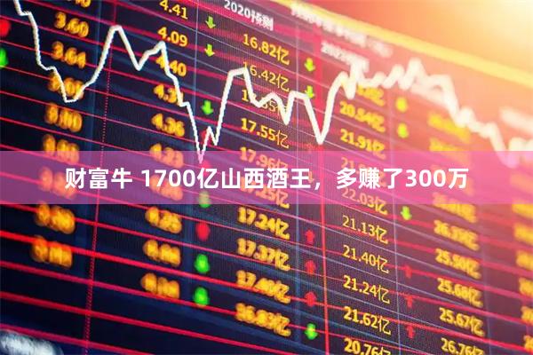财富牛 1700亿山西酒王，多赚了300万