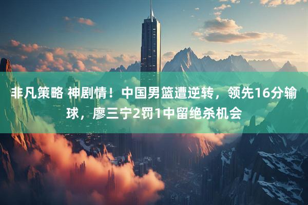 非凡策略 神剧情！中国男篮遭逆转，领先16分输球，廖三宁2罚1中留绝杀机会