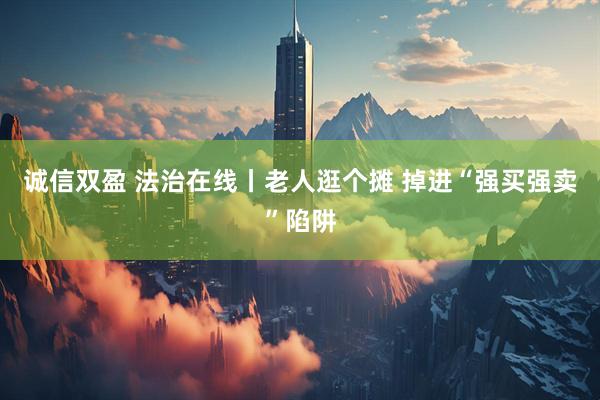 诚信双盈 法治在线丨老人逛个摊 掉进“强买强卖”陷阱