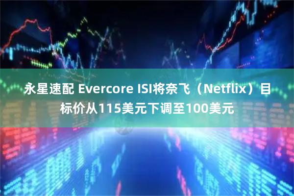 永星速配 Evercore ISI将奈飞（Netflix）目标价从115美元下调至100美元