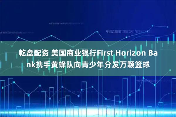 乾盘配资 美国商业银行First Horizon Bank携手黄蜂队向青少年分发万颗篮球