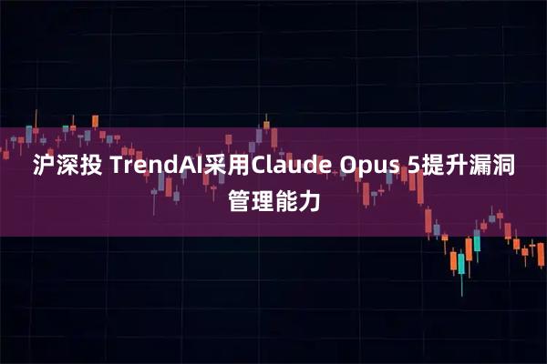 沪深投 TrendAI采用Claude Opus 5提升漏洞管理能力