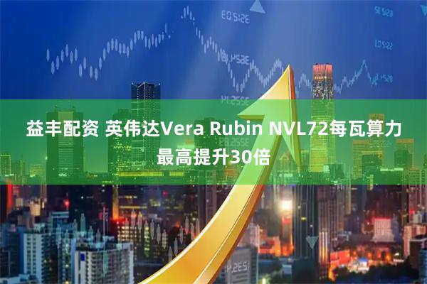 益丰配资 英伟达Vera Rubin NVL72每瓦算力最高提升30倍
