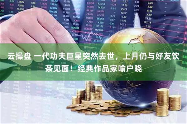 云操盘 一代功夫巨星突然去世，上月仍与好友饮茶见面！经典作品家喻户晓