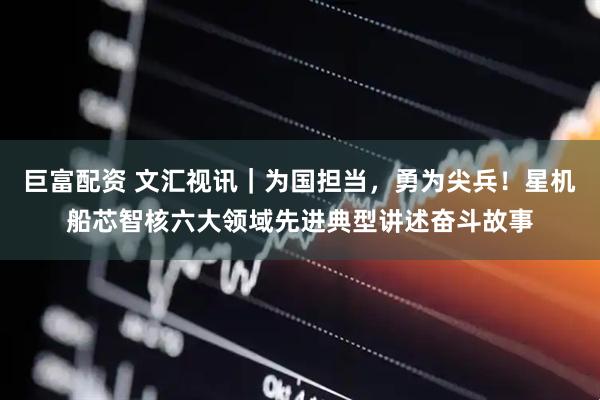 巨富配资 文汇视讯｜为国担当，勇为尖兵！星机船芯智核六大领域先进典型讲述奋斗故事